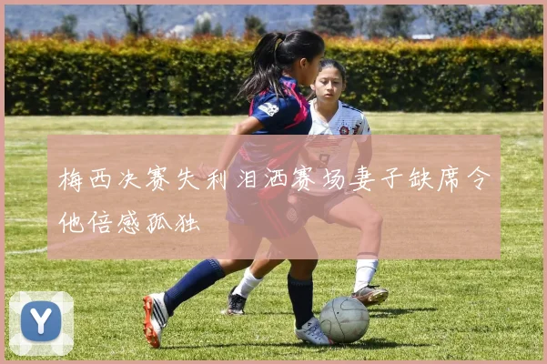 梅西决赛失利泪洒赛场妻子缺席令他倍感孤独