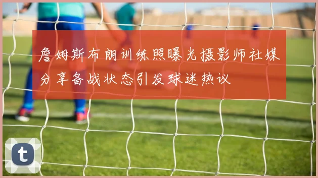詹姆斯布朗训练照曝光摄影师社媒分享备战状态引发球迷热议