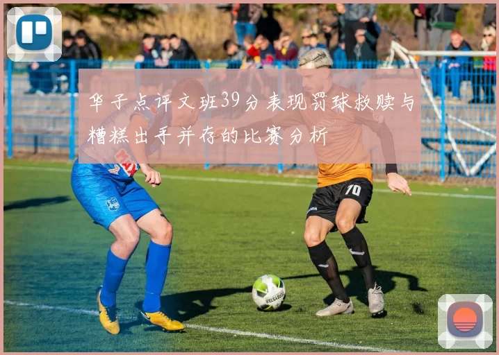 华子点评文班39分表现罚球救赎与糟糕出手并存的比赛分析
