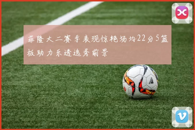 菲隆大二赛季表现惊艳场均22分5篮板助力乐透选秀前景