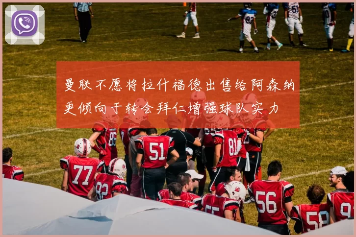 曼联不愿将拉什福德出售给阿森纳更倾向于转会拜仁增强球队实力