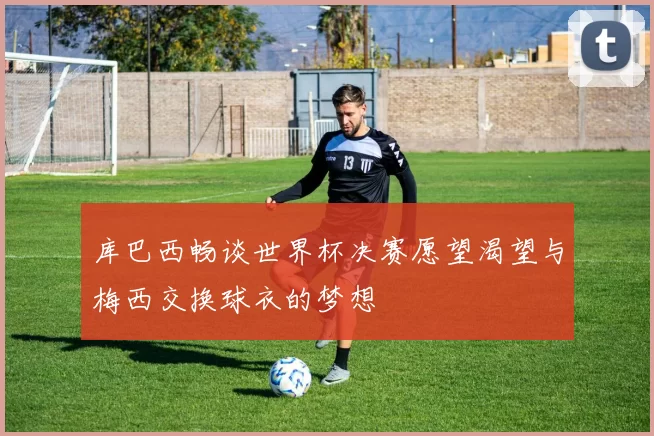 库巴西畅谈世界杯决赛愿望渴望与梅西交换球衣的梦想