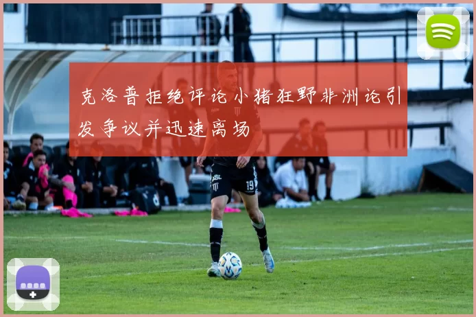 克洛普拒绝评论小猪狂野非洲论引发争议并迅速离场