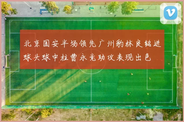 北京国安半场领先广州豹林良铭进球头球中柱曹永竞助攻表现出色