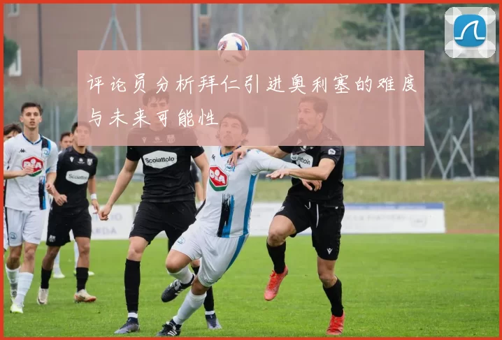 评论员分析拜仁引进奥利塞的难度与未来可能性