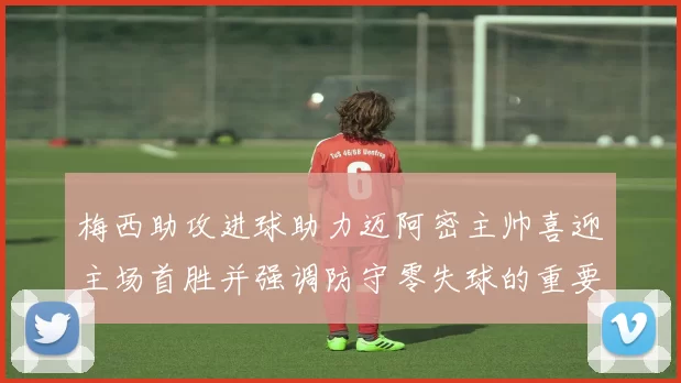 梅西助攻进球助力迈阿密主帅喜迎主场首胜并强调防守零失球的重要性