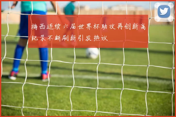 梅西连续六届世界杯助攻再创新高纪录不断刷新引发热议
