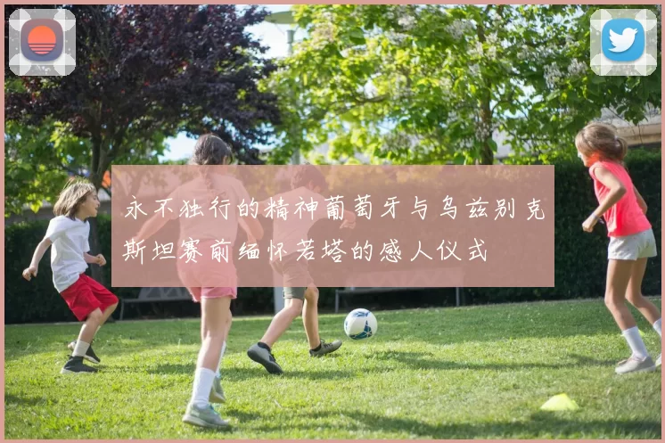 永不独行的精神葡萄牙与乌兹别克斯坦赛前缅怀若塔的感人仪式