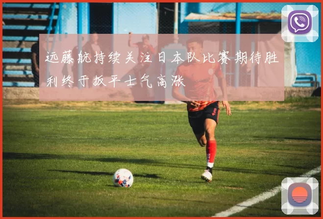 远藤航持续关注日本队比赛期待胜利终于扳平士气高涨