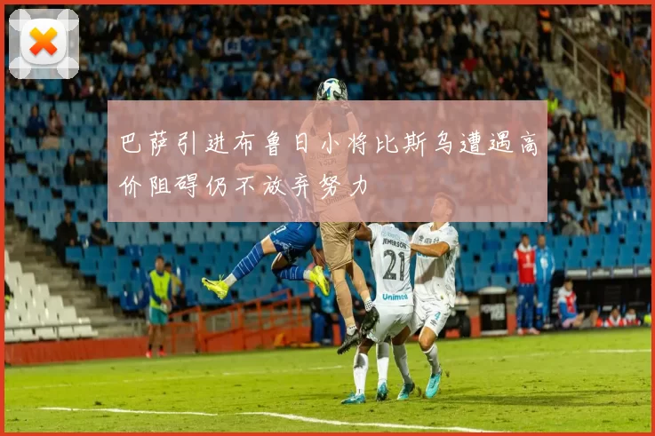 巴萨引进布鲁日小将比斯乌遭遇高价阻碍仍不放弃努力