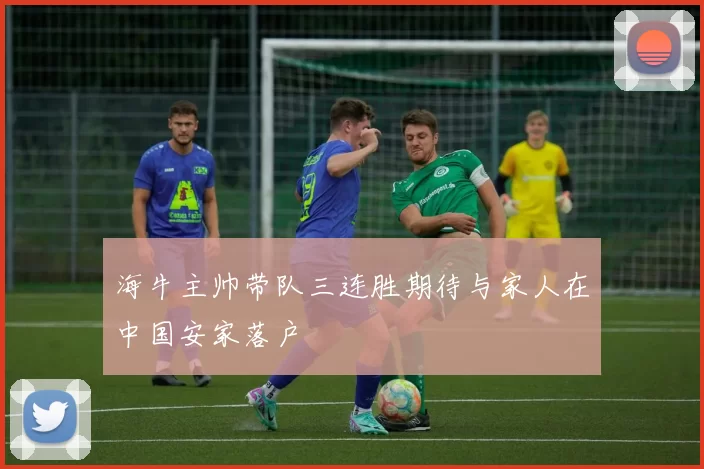 海牛主帅带队三连胜期待与家人在中国安家落户
