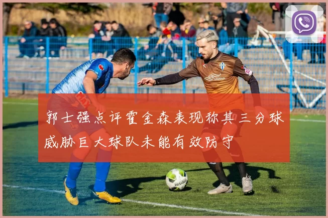 郭士强点评霍金森表现称其三分球威胁巨大球队未能有效防守
