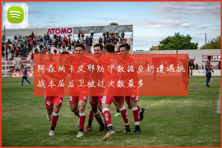 阿森纳卡皮耶防守数据分析遭遇挑战本届后卫被过次数最多