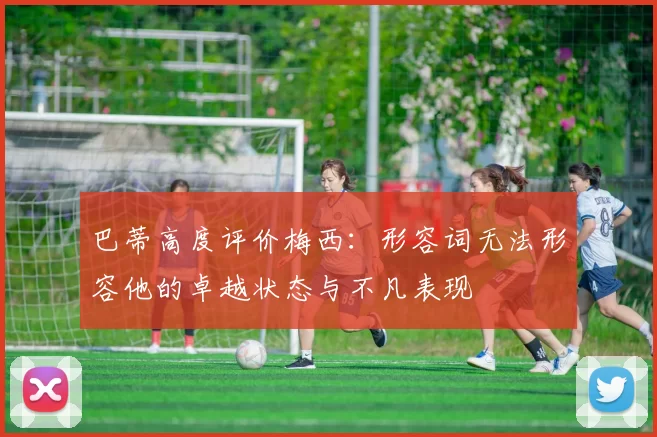 巴蒂高度评价梅西：形容词无法形容他的卓越状态与不凡表现