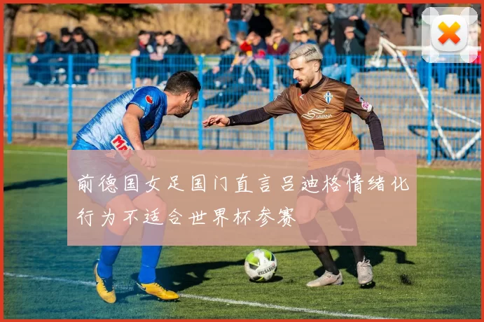 前德国女足国门直言吕迪格情绪化行为不适合世界杯参赛